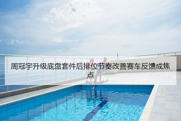 周冠宇升级底盘套件后排位节奏改善赛车反馈成焦点