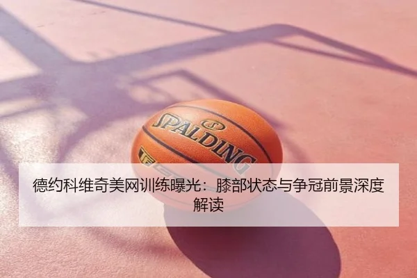 德约科维奇美网训练曝光：膝部状态与争冠前景深度解读