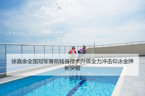 徐嘉余全国冠军赛前转身技术升级全力冲击仰泳金牌新突破