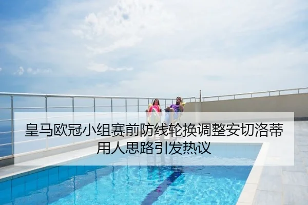 皇马欧冠小组赛前防线轮换调整安切洛蒂用人思路引发热议