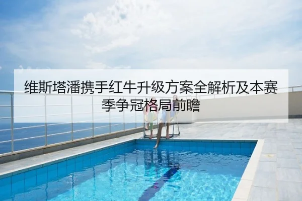维斯塔潘携手红牛升级方案全解析及本赛季争冠格局前瞻
