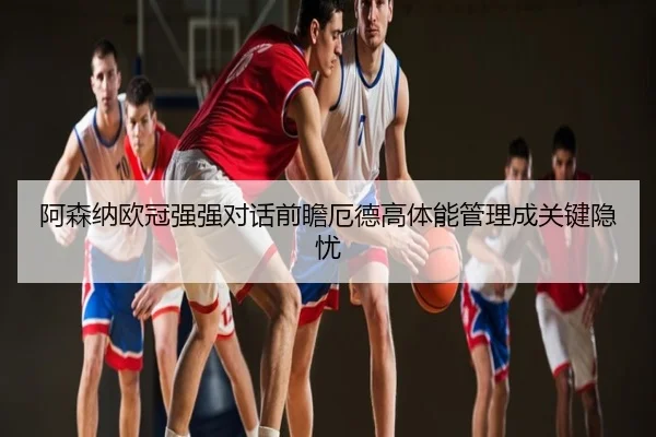 阿森纳欧冠强强对话前瞻厄德高体能管理成关键隐忧