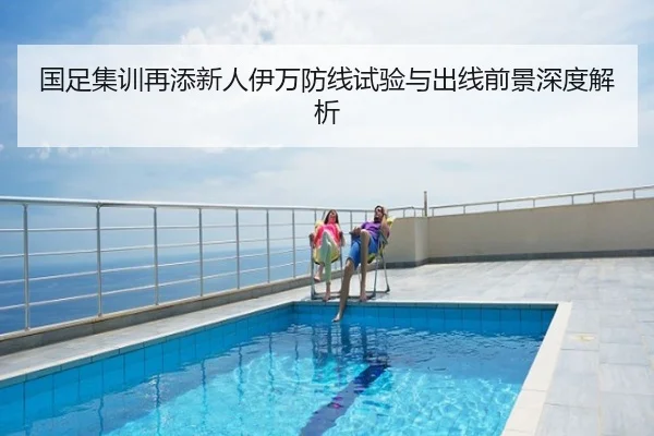 国足集训再添新人伊万防线试验与出线前景深度解析