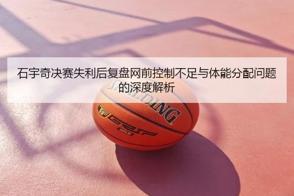 石宇奇决赛失利后复盘网前控制不足与体能分配问题的深度解析